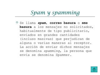 Spam y spamming
 Se llama spam, correo basura o sms
basura a los mensajes no solicitados,
habitualmente de tipo publicitario,
enviados en grandes cantidades
(incluso masivas) que perjudican de
alguna o varias maneras al receptor.
La acción de enviar dichos mensajes
se denomina spamming, la persona que
envia se denomina Spammer.
 