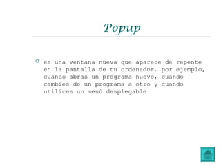 Popup
 es una ventana nueva que aparece de repente
en la pantalla de tu ordenador. por ejemplo,
cuando abras un programa nuevo, cuando
cambies de un programa a otro y cuando
utilices un menú desplegable
 
