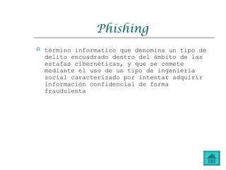 Phishing
 término informatico que denomina un tipo de
delito encuadrado dentro del ámbito de las
estafas cibernéticas, y que se comete
mediante el uso de un tipo de ingenieria
social caracterizado por intentar adquirir
información confidencial de forma
fraudulenta
 