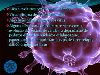Escala evolutiva não é bem conhecida.
Vírus – forma de vida primordial?
As células deram origem aos vírus.
Alguns cientistas consideram os vírus como
evolução de “restos” de células: a degradação de
pedaços de ácidos nucleicos celulares que,
posteriormente, adquiriram o capsídeo e envelope,
dando origem aos vírus.
 