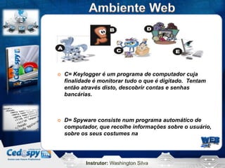 Instrutor: Washington Silva
 C= Keylogger é um programa de computador cuja
finalidade é monitorar tudo o que é digitado. Tentam
então através disto, descobrir contas e senhas
bancárias.
 D= Spyware consiste num programa automático de
computador, que recolhe informações sobre o usuário,
sobre os seus costumes na
 