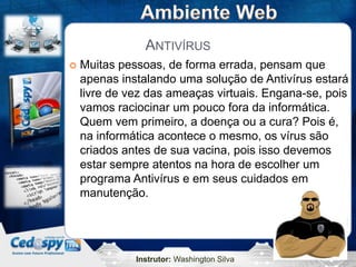 Instrutor: Washington Silva
ANTIVÍRUS
 Muitas pessoas, de forma errada, pensam que
apenas instalando uma solução de Antivírus estará
livre de vez das ameaças virtuais. Engana-se, pois
vamos raciocinar um pouco fora da informática.
Quem vem primeiro, a doença ou a cura? Pois é,
na informática acontece o mesmo, os vírus são
criados antes de sua vacina, pois isso devemos
estar sempre atentos na hora de escolher um
programa Antivírus e em seus cuidados em
manutenção.
 