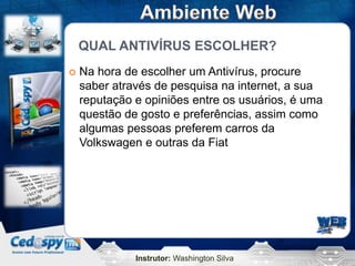 Instrutor: Washington Silva
QUAL ANTIVÍRUS ESCOLHER?
 Na hora de escolher um Antivírus, procure
saber através de pesquisa na internet, a sua
reputação e opiniões entre os usuários, é uma
questão de gosto e preferências, assim como
algumas pessoas preferem carros da
Volkswagen e outras da Fiat
 