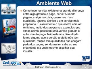 Instrutor: Washington Silva
 Como tudo na vida, existe uma grande diferença
entre algo gratuito e pago, certo? Quando
pagamos alguma coisa, queremos mais
qualidade, suporte técnico e um serviço mais
preparado. É exatamente o que ocorre com os
Antivírus, muito dos programas exemplos que
vimos acima, possuem uma versão gratuita e
outra versão paga. Não estamos dizendo de
forma alguma que a versão gratuita não tem
qualidade, muitos tem qualidades que chegam
perto dos pagos, sendo assim, cabe ao seu
orçamento e a você mesmo escolher qual
instalar.
 