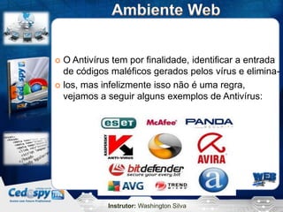 Instrutor: Washington Silva
 O Antivírus tem por finalidade, identificar a entrada
de códigos maléficos gerados pelos vírus e elimina-
 los, mas infelizmente isso não é uma regra,
vejamos a seguir alguns exemplos de Antivírus:
 