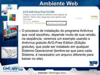 Instrutor: Washington Silva
 O processo de instalação do programa Antivírus
que você escolheu, depende muito de sua versão,
na seqüência, veremos um exemplo usando o
Antivírus gratuito AVG-Free Edition (Edição
gratuita), que pode ser instalado em qualquer
Sistema Operacional (lembre-se que para cada
Sistema, é necessário um arquivo diferente para
baixar no site).
 