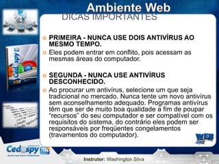 Instrutor: Washington Silva
DICAS IMPORTANTES
 PRIMEIRA - NUNCA USE DOIS ANTIVÍRUS AO
MESMO TEMPO.
 Eles podem entrar em conflito, pois acessam as
mesmas áreas do computador.
 SEGUNDA - NUNCA USE ANTIVÍRUS
DESCONHECIDO.
 Ao procurar um antivírus, selecione um que seja
tradicional no mercado. Nunca tente um novo antivírus
sem aconselhamento adequado. Programas antivírus
têm que ser de muito boa qualidade a fim de poupar
“recursos” do seu computador e ser compatível com os
requisitos do sistema, do contrário eles podem ser
responsáveis por freqüentes congelamentos
(travamentos do computador).
 
