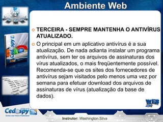 Instrutor: Washington Silva
 TERCEIRA - SEMPRE MANTENHA O ANTIVÍRUS
ATUALIZADO.
 O principal em um aplicativo antivírus é a sua
atualização. De nada adianta instalar um programa
antivírus, sem ter os arquivos de assinaturas dos
vírus atualizados, o mais freqüentemente possível.
Recomenda-se que os sites dos fornecedores de
antivírus sejam visitados pelo menos uma vez por
semana para efetuar download dos arquivos de
assinaturas de vírus (atualização da base de
dados).
 