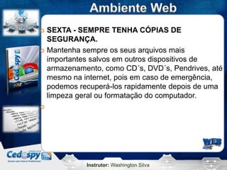 Instrutor: Washington Silva
 SEXTA - SEMPRE TENHA CÓPIAS DE
SEGURANÇA.
 Mantenha sempre os seus arquivos mais
importantes salvos em outros dispositivos de
armazenamento, como CD´s, DVD´s, Pendrives, até
mesmo na internet, pois em caso de emergência,
podemos recuperá-los rapidamente depois de uma
limpeza geral ou formatação do computador.

 