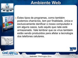Instrutor: Washington Silva
 Estes tipos de programas, como também
podemos chamá-los, tem por finalidade, única e
exclusivamente danificar o nosso computador e
em alguns casos, tudo aquilo que nele está
armazenado. Vale lembrar que os vírus também
estão sendo produzidos para afetar a tecnologia
dos telefones celulares.
 