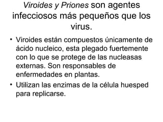 Viroides y Priones son agentes
infecciosos más pequeños que los
virus.
• Viroides están compuestos únicamente de
ácido nucleico, esta plegado fuertemente
con lo que se protege de las nucleasas
externas. Son responsables de
enfermedades en plantas.
• Utilizan las enzimas de la célula huesped
para replicarse.
 
