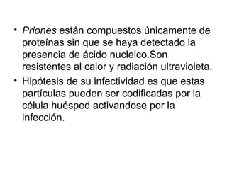 • Priones están compuestos únicamente de
proteínas sin que se haya detectado la
presencia de ácido nucleico.Son
resistentes al calor y radiación ultravioleta.
• Hipótesis de su infectividad es que estas
partículas pueden ser codificadas por la
célula huésped activandose por la
infección.
 
