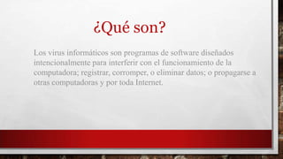 Los virus informáticos son programas de software diseñados
intencionalmente para interferir con el funcionamiento de la
computadora; registrar, corromper, o eliminar datos; o propagarse a
otras computadoras y por toda Internet.
¿Qué son?
 