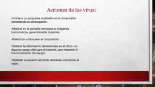 Acciones de los virus:
•Unirse a un programa instalado en el computador
permitiendo su propagación.
•Mostrar en la pantalla mensajes o imágenes
humorísticas, generalmente molestas.
•Ralentizar o bloquear el computador.
•Destruir la información almacenada en el disco, en
algunos casos vital para el sistema, que impedirá el
funcionamiento del equipo.
•Molestar al usuario cerrando ventanas, moviendo el
ratón.
 