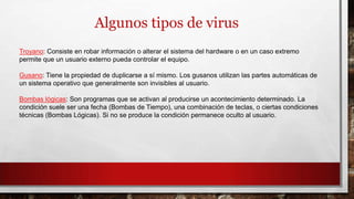 Algunos tipos de virus
Troyano: Consiste en robar información o alterar el sistema del hardware o en un caso extremo
permite que un usuario externo pueda controlar el equipo.
Gusano: Tiene la propiedad de duplicarse a sí mismo. Los gusanos utilizan las partes automáticas de
un sistema operativo que generalmente son invisibles al usuario.
Bombas lógicas: Son programas que se activan al producirse un acontecimiento determinado. La
condición suele ser una fecha (Bombas de Tiempo), una combinación de teclas, o ciertas condiciones
técnicas (Bombas Lógicas). Si no se produce la condición permanece oculto al usuario.
 
