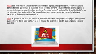 Hoax: Los hoax no son virus ni tienen capacidad de reproducirse por si solos. Son mensajes de
contenido falso que incitan al usuario a hacer copias y enviarla a sus contactos. Suelen apelar a
los sentimientos morales ("Ayuda a un niño enfermo de cáncer") o al espíritu de solidaridad ("Aviso
de un nuevo virus peligrosísimo") y, en cualquier caso, tratan de aprovecharse de la falta de
experiencia de los internautas novatos.
Joke: Al igual que los hoax, no son virus, pero son molestos, un ejemplo: una página pornográfica
que se mueve de un lado a otro, y si se le llega a dar a cerrar es posible que salga una ventana
que diga
 