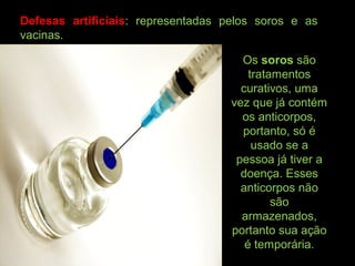 Defesas artificiais: representadas pelos soros e as
vacinas.
Os soros são
tratamentos
curativos, uma
vez que já contém
os anticorpos,
portanto, só é
usado se a
pessoa já tiver a
doença. Esses
anticorpos não
são
armazenados,
portanto sua ação
é temporária.
 
