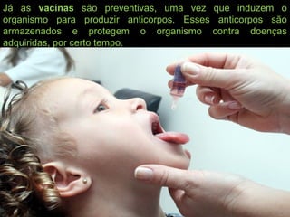 Já as vacinas são preventivas, uma vez que induzem o
organismo para produzir anticorpos. Esses anticorpos são
armazenados e protegem o organismo contra doenças
adquiridas, por certo tempo.
 
