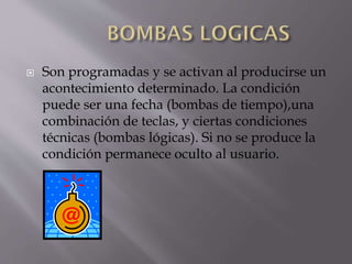 

Son programadas y se activan al producirse un
acontecimiento determinado. La condición
puede ser una fecha (bombas de tiempo),una
combinación de teclas, y ciertas condiciones
técnicas (bombas lógicas). Si no se produce la
condición permanece oculto al usuario.

 