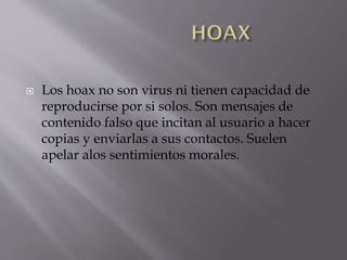 

Los hoax no son virus ni tienen capacidad de
reproducirse por si solos. Son mensajes de
contenido falso que incitan al usuario a hacer
copias y enviarlas a sus contactos. Suelen
apelar alos sentimientos morales.

 
