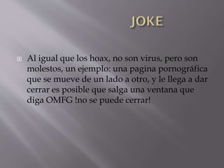 

Al igual que los hoax, no son virus, pero son
molestos, un ejemplo: una pagina pornográfica
que se mueve de un lado a otro, y le llega a dar
cerrar es posible que salga una ventana que
diga OMFG !no se puede cerrar!

 