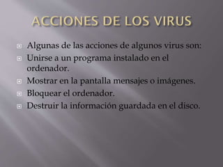 






Algunas de las acciones de algunos virus son:
Unirse a un programa instalado en el
ordenador.
Mostrar en la pantalla mensajes o imágenes.
Bloquear el ordenador.
Destruir la información guardada en el disco.

 