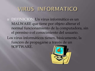 DEFINICION:Un virus informático es un
MALWARE que tiene por objeto alterar el
normal funcionamiento de la computadora, sin
el permiso o el conocimiento del usuario.
Los virus informáticos tienen, básicamente, la
función de propagarse a través de un
SOFTWARE.


 