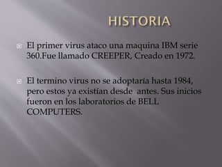 



El primer virus ataco una maquina IBM serie
360.Fue llamado CREEPER, Creado en 1972.
El termino virus no se adoptaría hasta 1984,
pero estos ya existían desde antes. Sus inicios
fueron en los laboratorios de BELL
COMPUTERS.

 