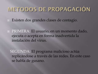 



Existen dos grandes clases de contagio.
PRIMERA: El usuario, en un momento dado,
ejecuta o acepta en forma inadvertida la
instalación del virus.
SEGUNDA: El programa malicioso actúa
replicándose a través de las redes. En este caso
se habla de gusano.

 