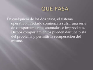 En cualquiera de los dos casos, el sistema
operativo infectado comienza a sufrir una serie
de comportamientos anómalos o imprevistos.
Dichos comportamientos pueden dar una pista
del problema y permitir la recuperación del
mismo.

 