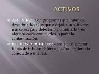 



ANTIVIRUS: Son programas que tratan de
descubrir las tasas que a dejado un software
malicioso, para detectarlo y eliminarlo y en
algunos casos contenerlos o parar la
contaminación.
FILTROS O FICHEROS: Consiste en generar
filtros de ficheros dañinos si el ordenador esta
conectado a una red.

 