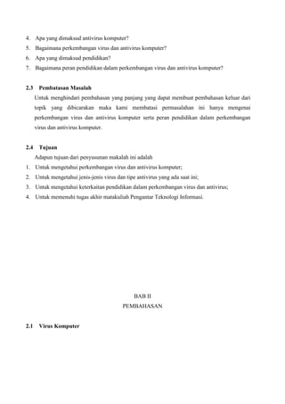 4. Apa yang dimaksud antivirus komputer?
5. Bagaimana perkembangan virus dan antivirus komputer?
6. Apa yang dimaksud pendidikan?
7. Bagaimana peran pendidikan dalam perkembangan virus dan antivirus komputer?

2.3

Pembatasan Masalah
Untuk menghindari pembahasan yang panjang yang dapat membuat pembahasan keluar dari
topik yang dibicarakan maka kami membatasi permasalahan ini hanya mengenai
perkembangan virus dan antivirus komputer serta peran pendidikan dalam perkembangan
virus dan antivirus komputer.

2.4

Tujuan
Adapun tujuan dari penyusunan makalah ini adalah

1. Untuk mengetahui perkembangan virus dan antivirus komputer;
2. Untuk mengetahui jenis-jenis virus dan tipe antivirus yang ada saat ini;
3. Untuk mengetahui keterkaitan pendidikan dalam perkembangan virus dan antivirus;
4. Untuk memenuhi tugas akhir matakuliah Pengantar Teknologi Informasi.

BAB II
PEMBAHASAN

2.1

Virus Komputer

 