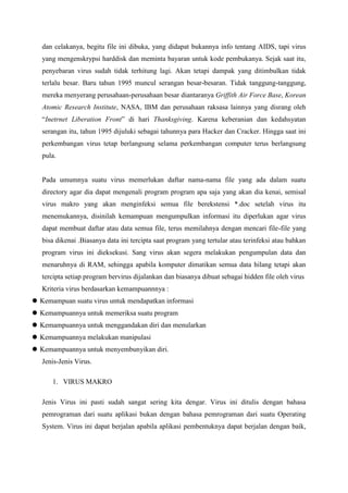 dan celakanya, begitu file ini dibuka, yang didapat bukannya info tentang AIDS, tapi virus
yang mengenskrypsi harddisk dan meminta bayaran untuk kode pembukanya. Sejak saat itu,
penyebaran virus sudah tidak terhitung lagi. Akan tetapi dampak yang ditimbulkan tidak
terlalu besar. Baru tahun 1995 muncul serangan besar-besaran. Tidak tanggung-tanggung,
mereka menyerang perusahaan-perusahaan besar diantaranya Griffith Air Force Base, Korean
Atomic Research Institute, NASA, IBM dan perusahaan raksasa lainnya yang disrang oleh
“Inetrnet Liberation Front” di hari Thanksgiving. Karena keberanian dan kedahsyatan
serangan itu, tahun 1995 dijuluki sebagai tahunnya para Hacker dan Cracker. Hingga saat ini
perkembangan virus tetap berlangsung selama perkembangan computer terus berlangsung
pula.

Pada umumnya suatu virus memerlukan daftar nama-nama file yang ada dalam suatu
directory agar dia dapat mengenali program program apa saja yang akan dia kenai, semisal
virus makro yang akan menginfeksi semua file berekstensi *.doc setelah virus itu
menemukannya, disinilah kemampuan mengumpulkan informasi itu diperlukan agar virus
dapat membuat daftar atau data semua file, terus memilahnya dengan mencari file-file yang
bisa dikenai .Biasanya data ini tercipta saat program yang tertular atau terinfeksi atau bahkan
program virus ini dieksekusi. Sang virus akan segera melakukan pengumpulan data dan
menaruhnya di RAM, sehingga apabila komputer dimatikan semua data hilang tetapi akan
tercipta setiap program bervirus dijalankan dan biasanya dibuat sebagai hidden file oleh virus
Kriteria virus berdasarkan kemampuannnya :
 Kemampuan suatu virus untuk mendapatkan informasi
 Kemampuannya untuk memeriksa suatu program
 Kemampuannya untuk menggandakan diri dan menularkan
 Kemampuannya melakukan manipulasi
 Kemampuannya untuk menyembunyikan diri.
Jenis-Jenis Virus.
1. VIRUS MAKRO
Jenis Virus ini pasti sudah sangat sering kita dengar. Virus ini ditulis dengan bahasa
pemrograman dari suatu aplikasi bukan dengan bahasa pemrograman dari suatu Operating
System. Virus ini dapat berjalan apabila aplikasi pembentuknya dapat berjalan dengan baik,

 
