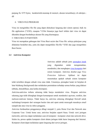 panjang fie 3275 bytes; karakteristik:menetap di memori, ukuran tersembunyi, di enkripsi.dll
4. VIRUS FILE/PROGRAM
Virus ini menginfeksi file file yang dapat dieksekusi langsung dari sistem operasi, baik itu
file application (*.EXE), maupun *.COm biasanya juga hasil infeksi dari virus ini dapat
diketahui dengan berubahnya ukuran file yang diserangnya.
5. VIRUS MULTI PARTITION
Virus ini merupakan gabungan dari Virus Boot sector dan Virus file: artinya pekerjaan yang
dilakukan berakibat dua, yaitu dia dapat menginfeksi file-file *.EXE dan juga menginfeksi
Boot Sector.

2.2

Antivirus Komputer

Antivirus adalah sebuah jenis perangkat lunak
yang

digunakan

untuk

mengamankan,

mendeteksi, dan menghapus virus komputer dari
sistem komputer. Antivirus disebut juga Virus
Protection

Software.

Aplikasi

ini

dapat

menentukan apakah sebuah sistem komputer
telah terinfeksi dengan sebuah virus atau tidak. Umumnya, perangkat lunak ini berjalan di
latar belakang (background) dan melakukan pemindaian terhadap semua berkas yang diakses
(dibuka, dimodifikasi, atau ketika disimpan).
Antivirus-antivirus terbaru sekarang tidak hanya mendeteksi virus. Program antivirus
sekarang juga telah dilengkapi dengan kemampuan untuk mendeteksi spyware, rootkits, dan
malware-malware lainnya. Tidak hanya itu, antivirus sekarang dilengkapi firewall untuk
melindungi komputer dari serangan hacker dan anti spam untuk mencegah masuknya email
sampah dan atau virus ke inbox pengguna.
Antivirus berdasarkan penggunanya dibagi menjadi 2, yaitu Home User dan Network atau
Corporate User. Untuk home user, antivirus berjalan seperti biasa. Untuk versi jaringan
(network), antivirus dapat melakukan scan di komputer - komputer client dan network drive.
Selain itu, proses update komputer client dalam jaringan tidak harus langsung dari Internet.
Komputer client dapat melakukan upate langsung dari server jaringan.

 
