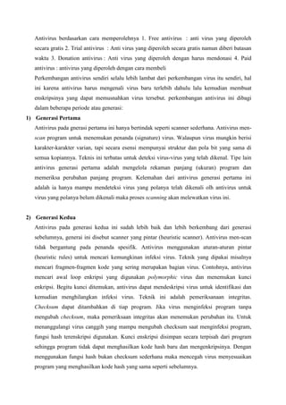 Antivirus berdasarkan cara memperolehnya 1. Free antivirus : anti virus yang diperoleh
secara gratis 2. Trial antivirus : Anti virus yang diperoleh secara gratis namun diberi batasan
waktu 3. Donation antivirus : Anti virus yang diperoleh dengan harus mendonasi 4. Paid
antivirus : antivirus yang diperoleh dengan cara membeli
Perkembangan antivirus sendiri selalu lebih lambat dari perkembangan virus itu sendiri, hal
ini karena antivirus harus mengenali virus baru terlebih dahulu lalu kemudian membuat
enskripsinya yang dapat memusnahkan virus tersebut. perkembangan antivirus ini dibagi
dalam beberapa periode atau generasi:
1) Generasi Pertama
Antivirus pada gnerasi pertama ini hanya bertindak seperti scanner sederhana. Antivirus menscan program untuk menemukan penanda (signature) virus. Walaupun virus mungkin berisi
karakter-karakter varian, tapi secara esensi mempunyai struktur dan pola bit yang sama di
semua kopiannya. Teknis ini terbatas untuk deteksi virus-virus yang telah dikenal. Tipe lain
antivirus generasi pertama adalah mengelola rekaman panjang (ukuran) program dan
memeriksa perubahan panjang program. Kelemahan dari antivirus generasi pertama ini
adalah ia hanya mampu mendeteksi virus yang polanya telah dikenali olh antivirus untuk
virus yang polanya belum dikenali maka proses scanning akan melewatkan virus ini.

2) Generasi Kedua
Antivirus pada generasi kedua ini sudah lebih baik dan lebih berkembang dari generasi
sebelumnya, generai ini disebut scanner yang pintar (heuristic scanner). Antivirus men-scan
tidak bergantung pada penanda spesifik. Antivirus menggunakan aturan-aturan pintar
(heuristic rules) untuk mencari kemungkinan infeksi virus. Teknik yang dipakai misalnya
mencari fragmen-fragmen kode yang sering merupakan bagian virus. Contohnya, antivirus
mencari awal loop enkripsi yang digunakan polymorphic virus dan menemukan kunci
enkripsi. Begitu kunci ditemukan, antivirus dapat mendeskripsi virus untuk identifikasi dan
kemudian menghilangkan infeksi virus. Teknik ini adalah pemeriksanaan integritas.
Checksum dapat ditambahkan di tiap program. Jika virus menginfeksi program tanpa
mengubah checksum, maka pemeriksaan integritas akan menemukan perubahan itu. Untuk
menanggulangi virus canggih yang mampu mengubah checksum saat menginfeksi program,
fungsi hash terenskripsi digunakan. Kunci enskripsi disimpan secara terpisah dari program
sehingga program tidak dapat menghasilkan kode hash baru dan mengenkripsinya. Dengan
menggunakan fungsi hash bukan checksum sederhana maka mencegah virus menyesuaikan
program yang menghasilkan kode hash yang sama seperti sebelumnya.

 