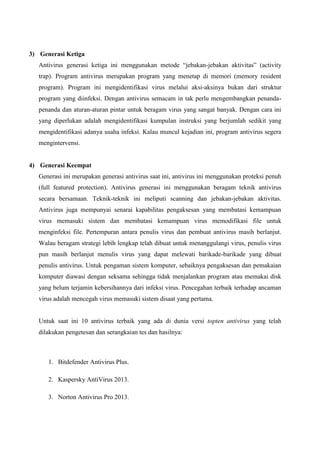 3) Generasi Ketiga
Antivirus generasi ketiga ini menggunakan metode “jebakan-jebakan aktivitas” (activity
trap). Program antivirus merupakan program yang menetap di memori (memory resident
program). Program ini mengidentifikasi virus melalui aksi-aksinya bukan dari struktur
program yang diinfeksi. Dengan antivirus semacam in tak perlu mengembangkan penandapenanda dan aturan-aturan pintar untuk beragam virus yang sangat banyak. Dengan cara ini
yang diperlukan adalah mengidentifikasi kumpulan instruksi yang berjumlah sedikit yang
mengidentifikasi adanya usaha infeksi. Kalau muncul kejadian ini, program antivirus segera
mengintervensi.

4) Generasi Keempat
Generasi ini merupakan generasi antivirus saat ini, antivirus ini menggunakan proteksi penuh
(full featured protection). Antivirus generasi ini menggunakan beragam teknik antivirus
secara bersamaan. Teknik-teknik ini meliputi scanning dan jebakan-jebakan aktivitas.
Antivirus juga mempunyai senarai kapabilitas pengaksesan yang membatasi kemampuan
virus memasuki sistem dan membatasi kemampuan virus memodifikasi file untuk
menginfeksi file. Pertempuran antara penulis virus dan pembuat antivirus masih berlanjut.
Walau beragam strategi lebih lengkap telah dibuat untuk menanggulangi virus, penulis virus
pun masih berlanjut menulis virus yang dapat melewati barikade-barikade yang dibuat
penulis antivirus. Untuk pengaman sistem komputer, sebaiknya pengaksesan dan pemakaian
komputer diawasi dengan seksama sehingga tidak menjalankan program atau memakai disk
yang belum terjamin kebersihannya dari infeksi virus. Pencegahan terbaik terhadap ancaman
virus adalah mencegah virus memasuki sistem disaat yang pertama.

Untuk saat ini 10 antivirus terbaik yang ada di dunia versi topten antivirus yang telah
dilakukan pengetesan dan serangkaian tes dan hasilnya:

1. Bitdefender Antivirus Plus.
2. Kaspersky AntiVirus 2013.
3. Norton Antivirus Pro 2013.

 