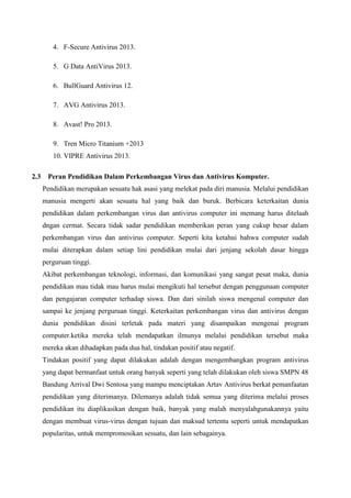 4. F-Secure Antivirus 2013.
5. G Data AntiVirus 2013.
6. BullGuard Antivirus 12.
7. AVG Antivirus 2013.
8. Avast! Pro 2013.
9. Tren Micro Titanium +2013
10. VIPRE Antivirus 2013.
2.3

Peran Pendidikan Dalam Perkembangan Virus dan Antivirus Komputer.
Pendidikan merupakan sesuatu hak asasi yang melekat pada diri manusia. Melalui pendidikan
manusia mengerti akan sesuatu hal yang baik dan buruk. Berbicara keterkaitan dunia
pendidikan dalam perkembangan virus dan antivirus computer ini memang harus ditelaah
dngan cermat. Secara tidak sadar pendidikan memberikan peran yang cukup besar dalam
perkembangan virus dan antivirus computer. Seperti kita ketahui bahwa computer sudah
mulai diterapkan dalam setiap lini pendidikan mulai dari jenjang sekolah dasar hingga
perguruan tinggi.
Akibat perkembangan teknologi, informasi, dan komunikasi yang sangat pesat maka, dunia
pendidikan mau tidak mau harus mulai mengikuti hal tersebut dengan penggunaan computer
dan pengajaran computer terhadap siswa. Dan dari sinilah siswa mengenal computer dan
sampai ke jenjang perguruan tinggi. Keterkaitan perkembangan virus dan antivirus dengan
dunia pendidikan disini terletak pada materi yang disampaikan mengenai program
computer.ketika mereka telah mendapatkan ilmunya melalui pendidikan tersebut maka
mereka akan dihadapkan pada dua hal, tindakan positif atau negatif.
Tindakan positif yang dapat dilakukan adalah dengan mengembangkan program antivirus
yang dapat bermanfaat untuk orang banyak seperti yang telah dilakukan oleh siswa SMPN 48
Bandung Arrival Dwi Sentosa yang mampu menciptakan Artav Antivirus berkat pemanfaatan
pendidikan yang diterimanya. Dilemanya adalah tidak semua yang diterima melalui proses
pendidikan itu diaplikasikan dengan baik, banyak yang malah menyalahgunakannya yaitu
dengan membuat virus-virus dengan tujuan dan maksud tertentu seperti untuk mendapatkan
popularitas, untuk mempromosikan sesuatu, dan lain sebagainya.

 