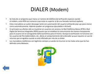 DIALER (Modem)
•
•
•

•

Se trata de un programa que marca un número de teléfono de tarificación especial usando
el módem, estos NTA son números cuyo coste es superior al de una llamada nacional capibara
Estos marcadores se suelen descargar tanto con autorización del usuario (utilizando pop-ups poco claros)
como automáticamente. Además pueden ser programas ejecutables o ActiveX.
En principio sus efectos sólo se muestran en usuarios con acceso a la Red Telefónica Básica (RTB) o Red
Digital de Servicios Integrados (RDSI) puesto que se establece la comunicación de manera transparente
para el usuario con el consiguiente daño económico para el mismo. Aunque la tarificación no funcione con
los usuarios de PLC,Cablemódem, etc. afecta al comportamiento del ordenador ya que requiere un uso de
recursos que se agudiza cuando se está infectado por más de un dialer.
Los marcadores telefónicos son legítimos siempre y cuando no incurran en las malas artes que los han
definido como Malware.

 