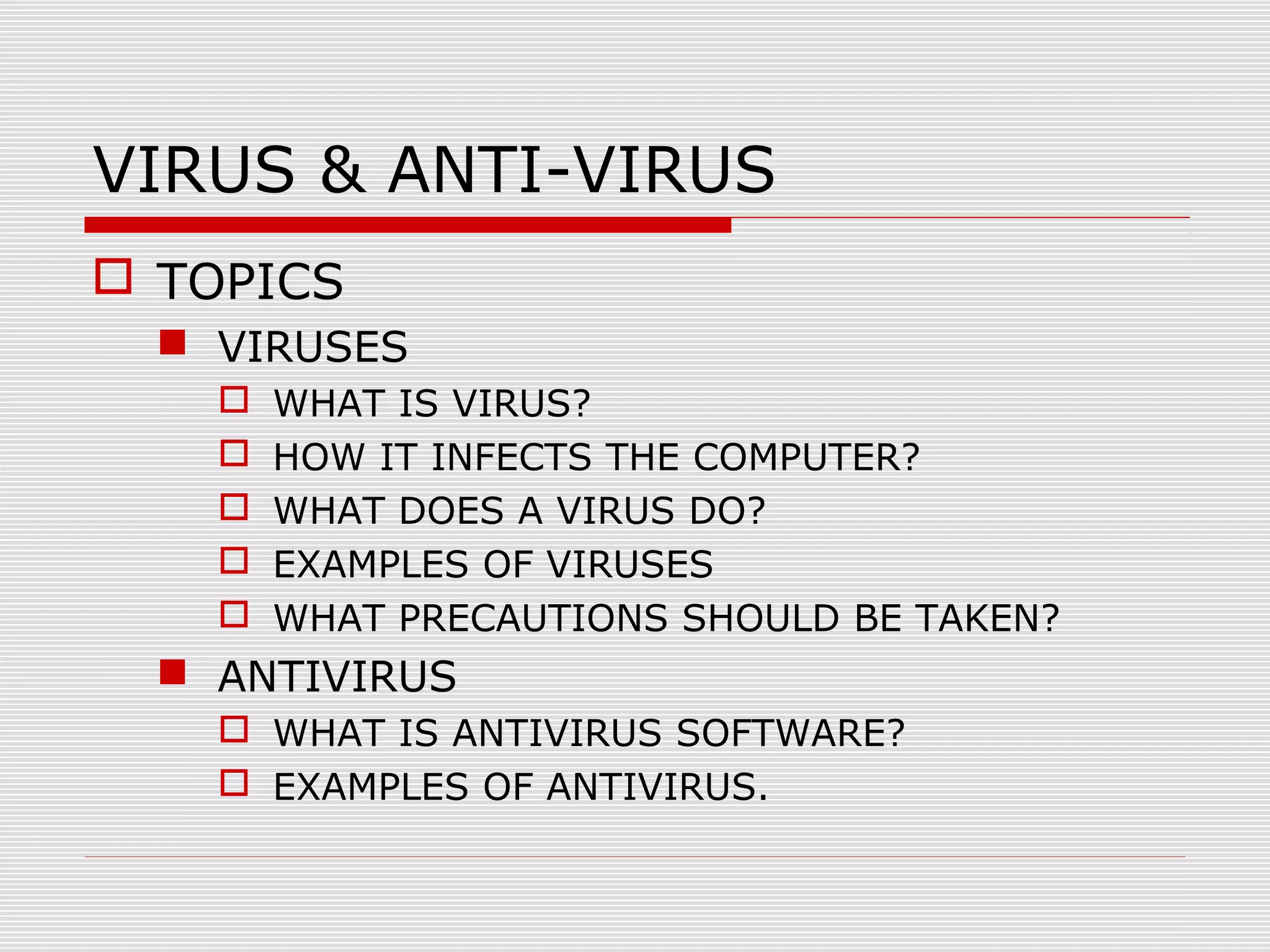 VIRUS & ANTI-VIRUS
 TOPICS
 VIRUSES






WHAT IS VIRUS?
HOW IT INFECTS THE COMPUTER?
WHAT DOES A VIRUS DO?
EXAMPLES OF VIRUSES
WHAT PRECAUTIONS SHOULD BE TAKEN?

 ANTIVIRUS
 WHAT IS ANTIVIRUS SOFTWARE?
 EXAMPLES OF ANTIVIRUS.

 