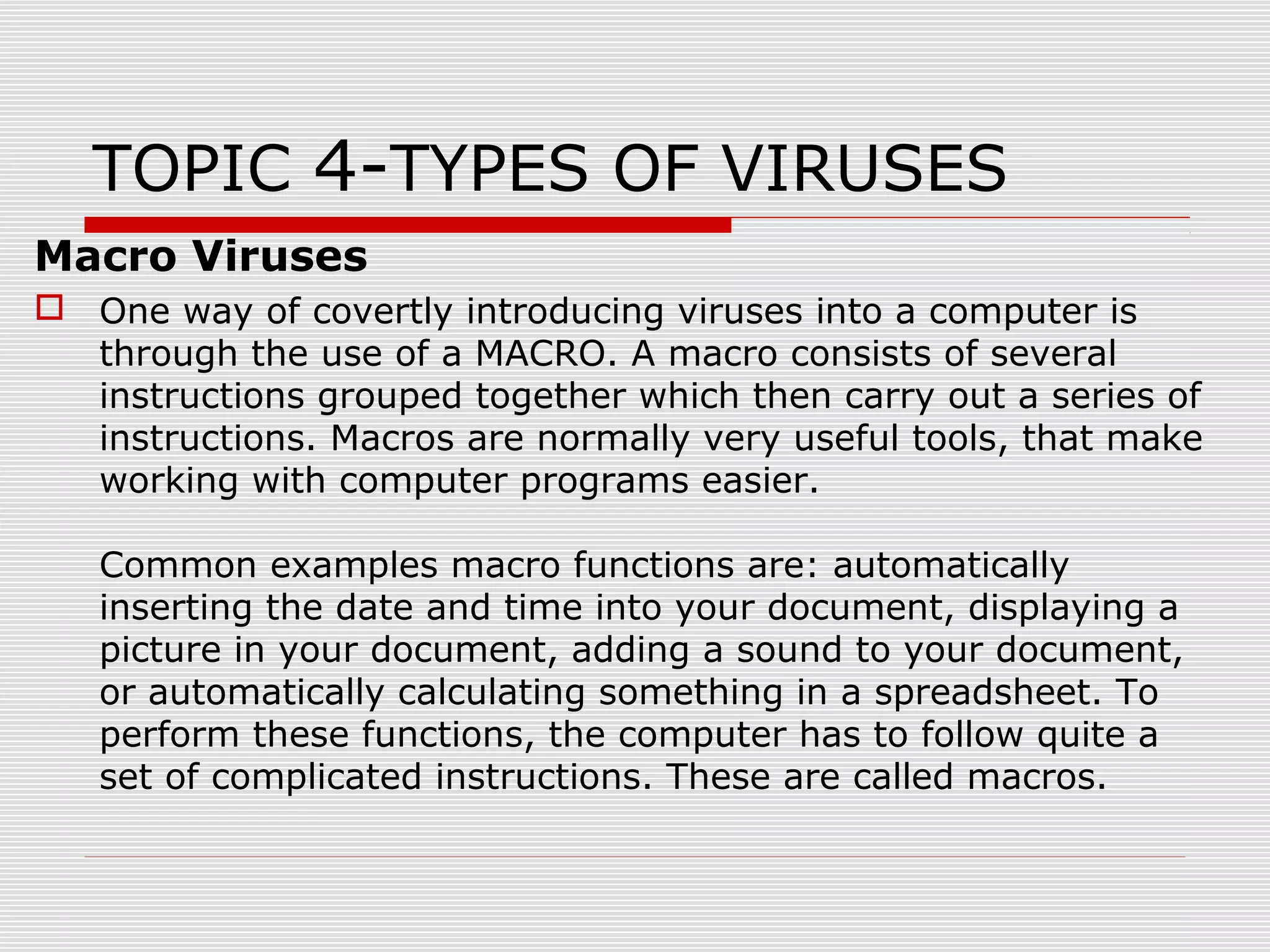 TOPIC 4-TYPES OF VIRUSES
Macro Viruses
 One way of covertly introducing viruses into a computer is
through the use of a MACRO. A macro consists of several
instructions grouped together which then carry out a series of
instructions. Macros are normally very useful tools, that make
working with computer programs easier.
Common examples macro functions are: automatically
inserting the date and time into your document, displaying a
picture in your document, adding a sound to your document,
or automatically calculating something in a spreadsheet. To
perform these functions, the computer has to follow quite a
set of complicated instructions. These are called macros.

 
