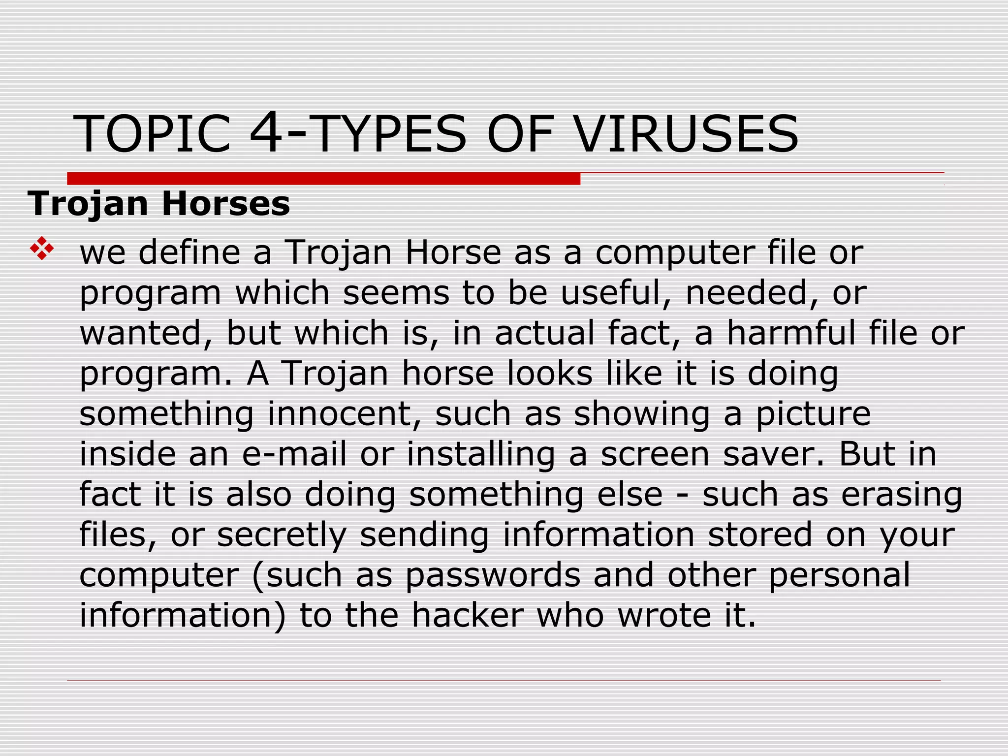 TOPIC 4-TYPES OF VIRUSES
Trojan Horses
 we define a Trojan Horse as a computer file or
program which seems to be useful, needed, or
wanted, but which is, in actual fact, a harmful file or
program. A Trojan horse looks like it is doing
something innocent, such as showing a picture
inside an e-mail or installing a screen saver. But in
fact it is also doing something else - such as erasing
files, or secretly sending information stored on your
computer (such as passwords and other personal
information) to the hacker who wrote it.

 