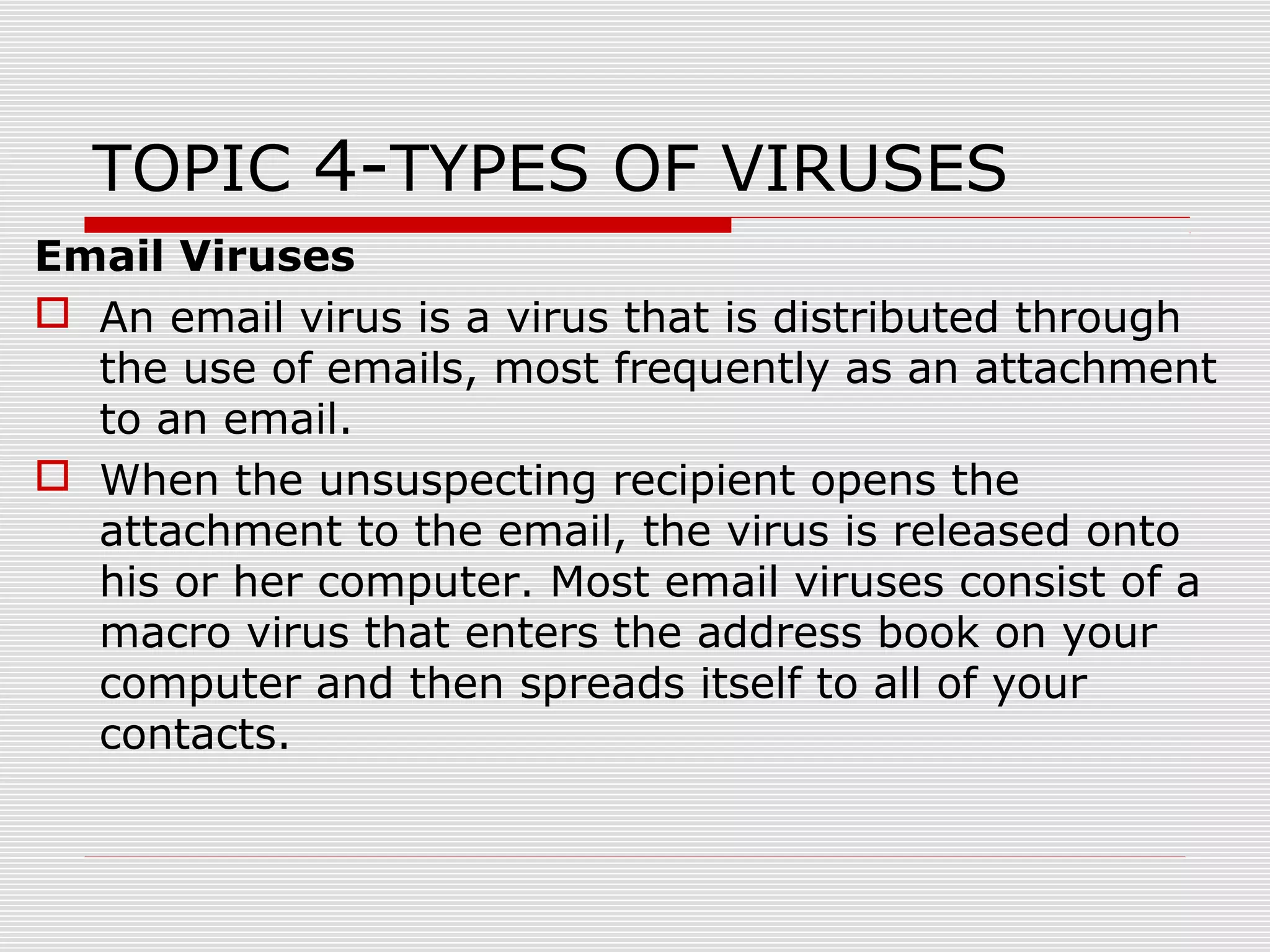 TOPIC 4-TYPES OF VIRUSES
Email Viruses
 An email virus is a virus that is distributed through
the use of emails, most frequently as an attachment
to an email.
 When the unsuspecting recipient opens the
attachment to the email, the virus is released onto
his or her computer. Most email viruses consist of a
macro virus that enters the address book on your
computer and then spreads itself to all of your
contacts.

 
