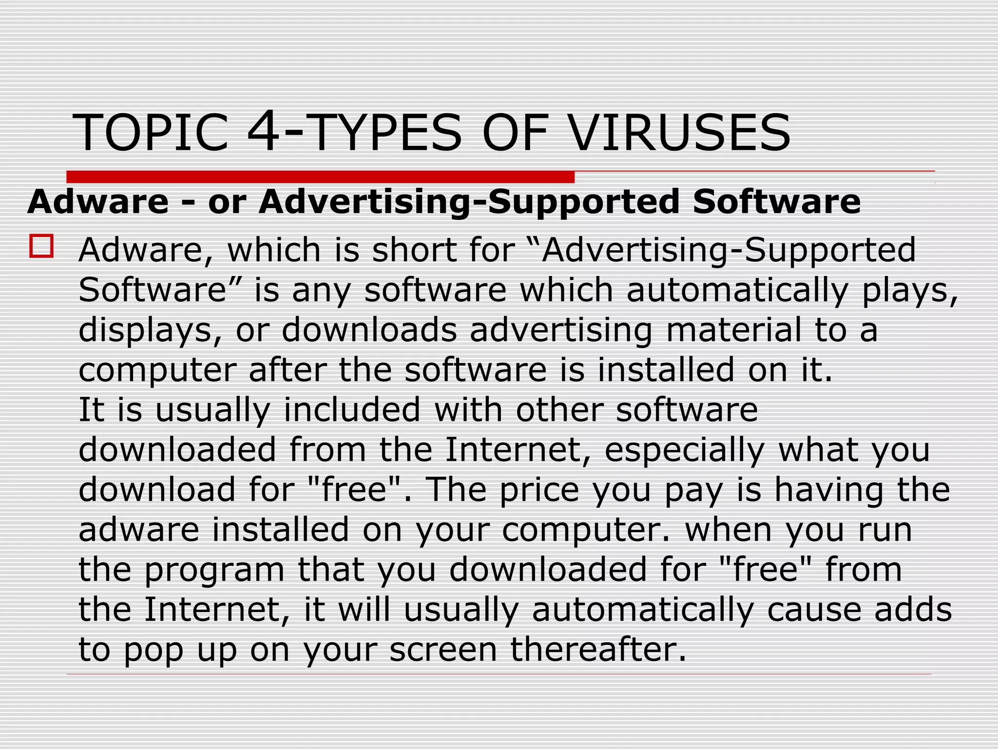 TOPIC 4-TYPES OF VIRUSES
Adware - or Advertising-Supported Software
 Adware, which is short for “Advertising-Supported
Software” is any software which automatically plays,
displays, or downloads advertising material to a
computer after the software is installed on it.
It is usually included with other software
downloaded from the Internet, especially what you
download for "free". The price you pay is having the
adware installed on your computer. when you run
the program that you downloaded for "free" from
the Internet, it will usually automatically cause adds
to pop up on your screen thereafter.

 