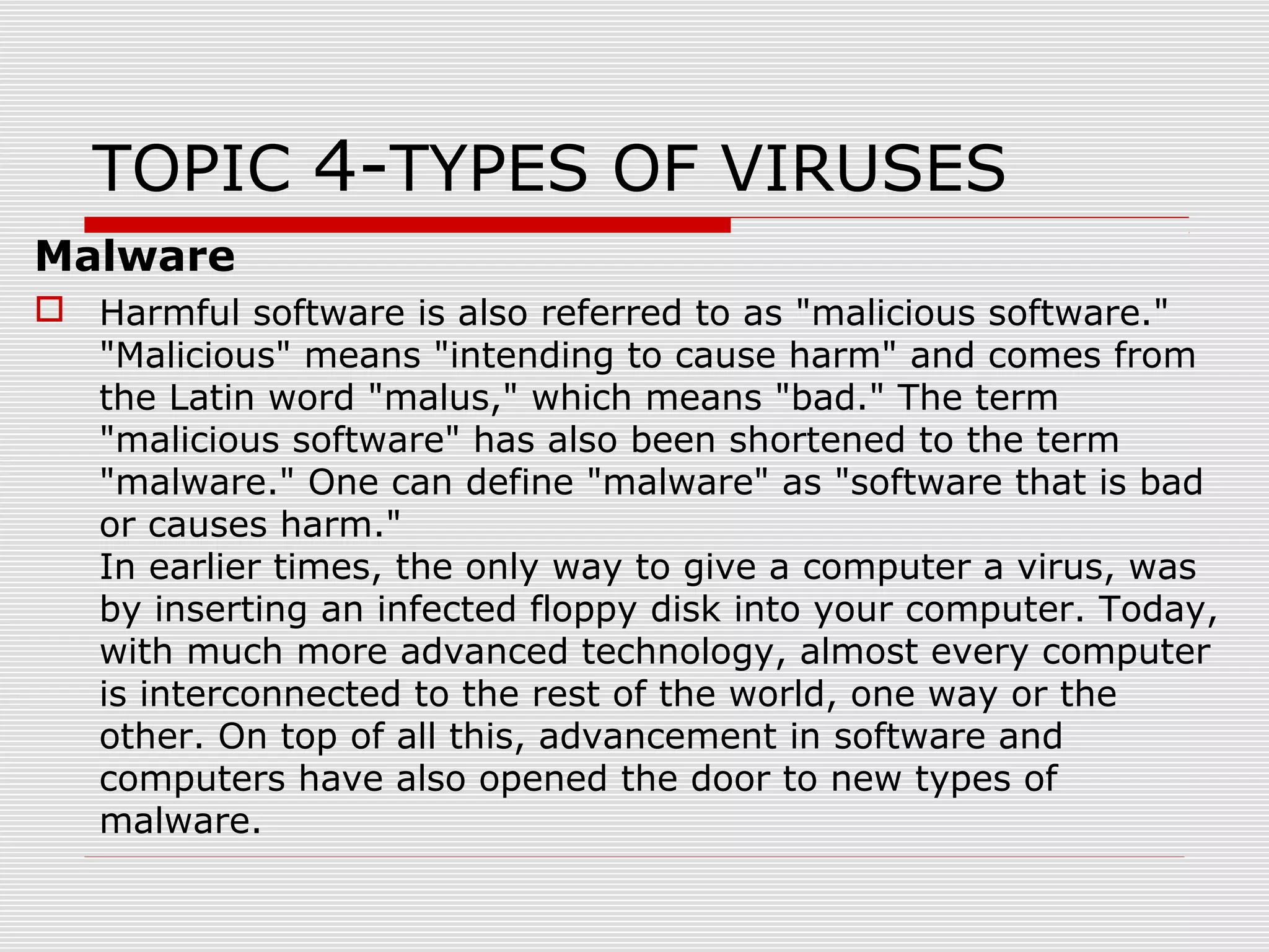 TOPIC 4-TYPES OF VIRUSES
Malware
 Harmful software is also referred to as "malicious software."
"Malicious" means "intending to cause harm" and comes from
the Latin word "malus," which means "bad." The term
"malicious software" has also been shortened to the term
"malware." One can define "malware" as "software that is bad
or causes harm."
In earlier times, the only way to give a computer a virus, was
by inserting an infected floppy disk into your computer. Today,
with much more advanced technology, almost every computer
is interconnected to the rest of the world, one way or the
other. On top of all this, advancement in software and
computers have also opened the door to new types of
malware.

 