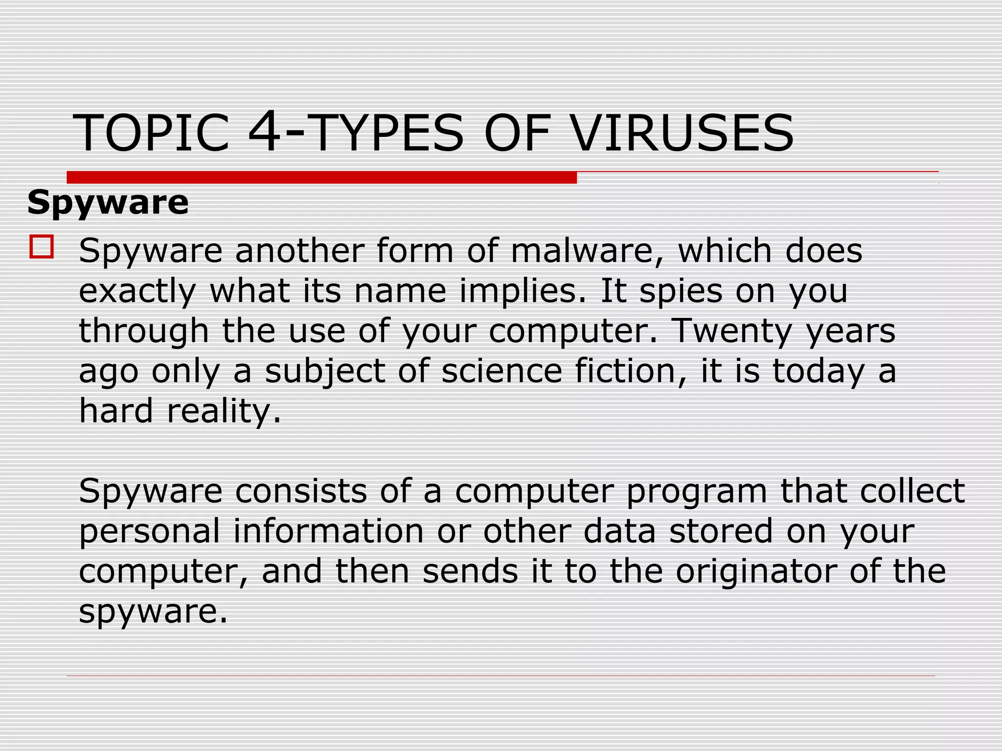 TOPIC 4-TYPES OF VIRUSES
Spyware
 Spyware another form of malware, which does
exactly what its name implies. It spies on you
through the use of your computer. Twenty years
ago only a subject of science fiction, it is today a
hard reality.
Spyware consists of a computer program that collect
personal information or other data stored on your
computer, and then sends it to the originator of the
spyware.

 