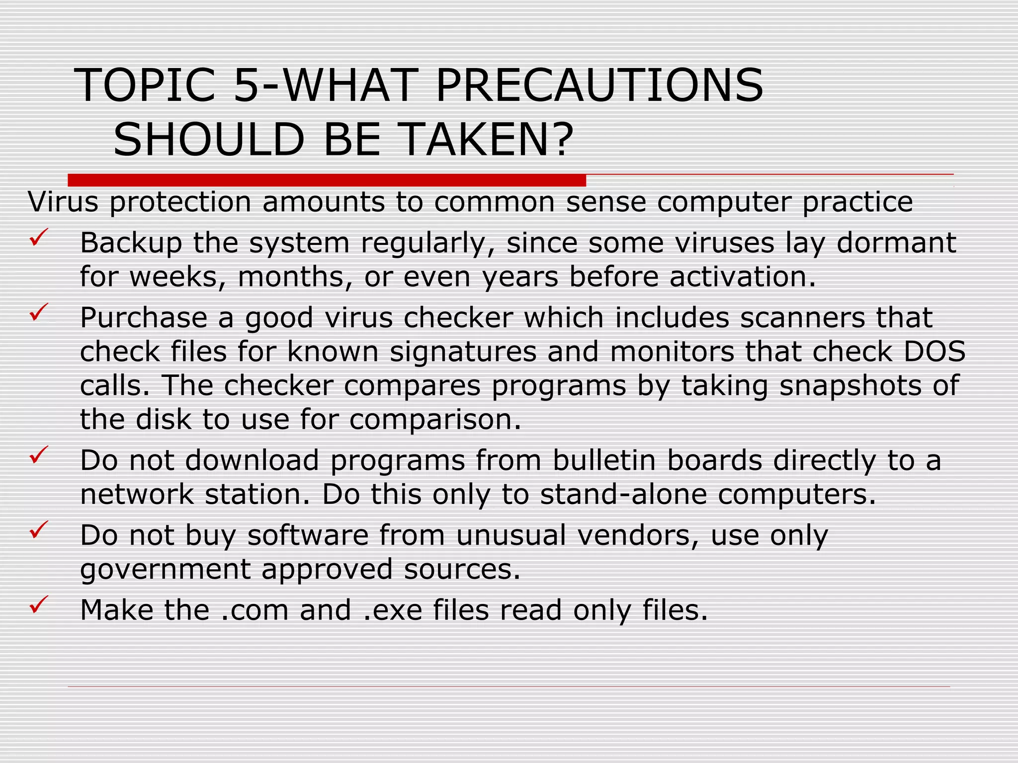 TOPIC 5-WHAT PRECAUTIONS
SHOULD BE TAKEN?
Virus protection amounts to common sense computer practice
 Backup the system regularly, since some viruses lay dormant
for weeks, months, or even years before activation.
 Purchase a good virus checker which includes scanners that
check files for known signatures and monitors that check DOS
calls. The checker compares programs by taking snapshots of
the disk to use for comparison.
 Do not download programs from bulletin boards directly to a
network station. Do this only to stand-alone computers.
 Do not buy software from unusual vendors, use only
government approved sources.
 Make the .com and .exe files read only files.

 