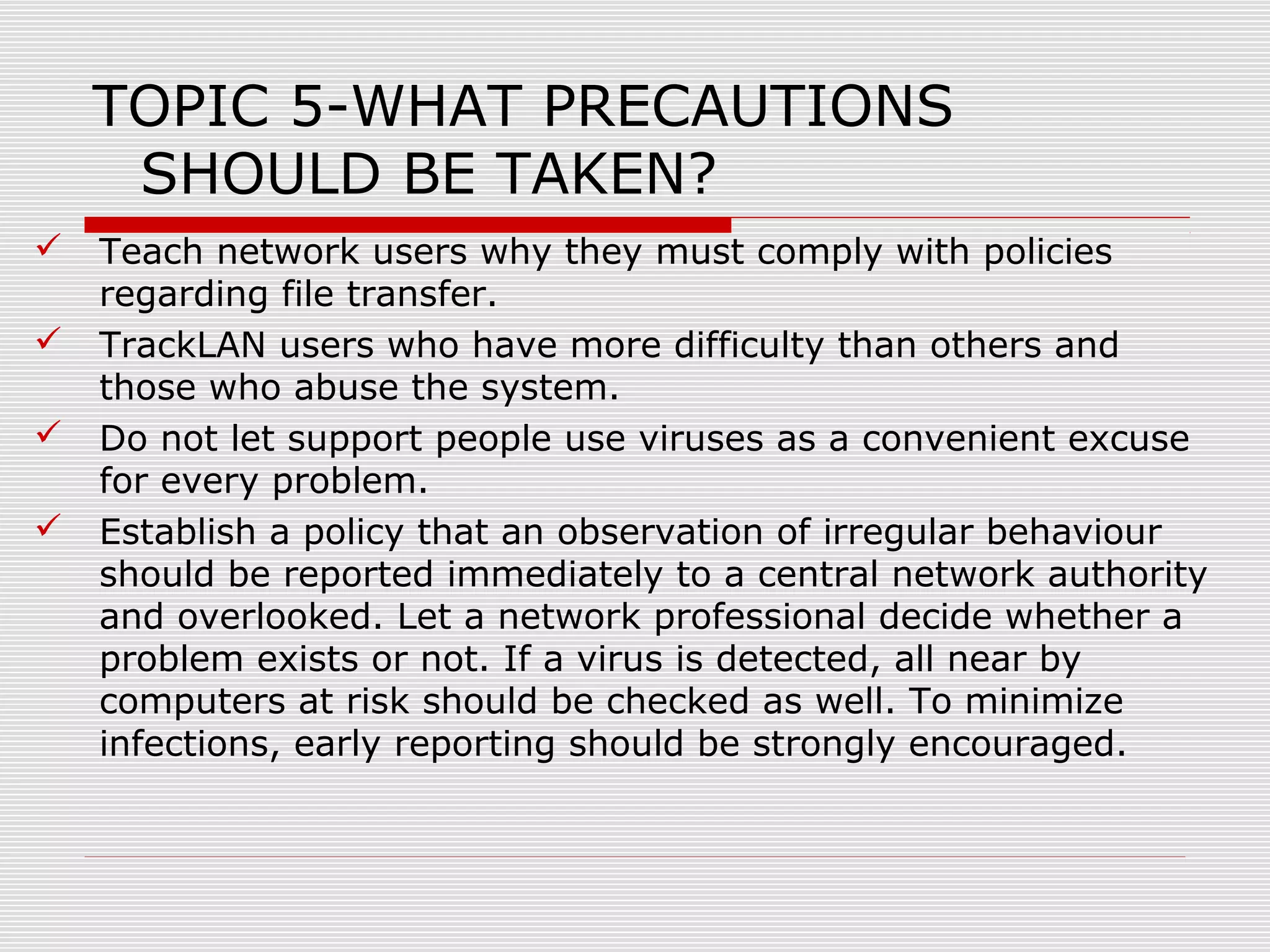 TOPIC 5-WHAT PRECAUTIONS
SHOULD BE TAKEN?





Teach network users why they must comply with policies
regarding file transfer.
TrackLAN users who have more difficulty than others and
those who abuse the system.
Do not let support people use viruses as a convenient excuse
for every problem.
Establish a policy that an observation of irregular behaviour
should be reported immediately to a central network authority
and overlooked. Let a network professional decide whether a
problem exists or not. If a virus is detected, all near by
computers at risk should be checked as well. To minimize
infections, early reporting should be strongly encouraged.

 