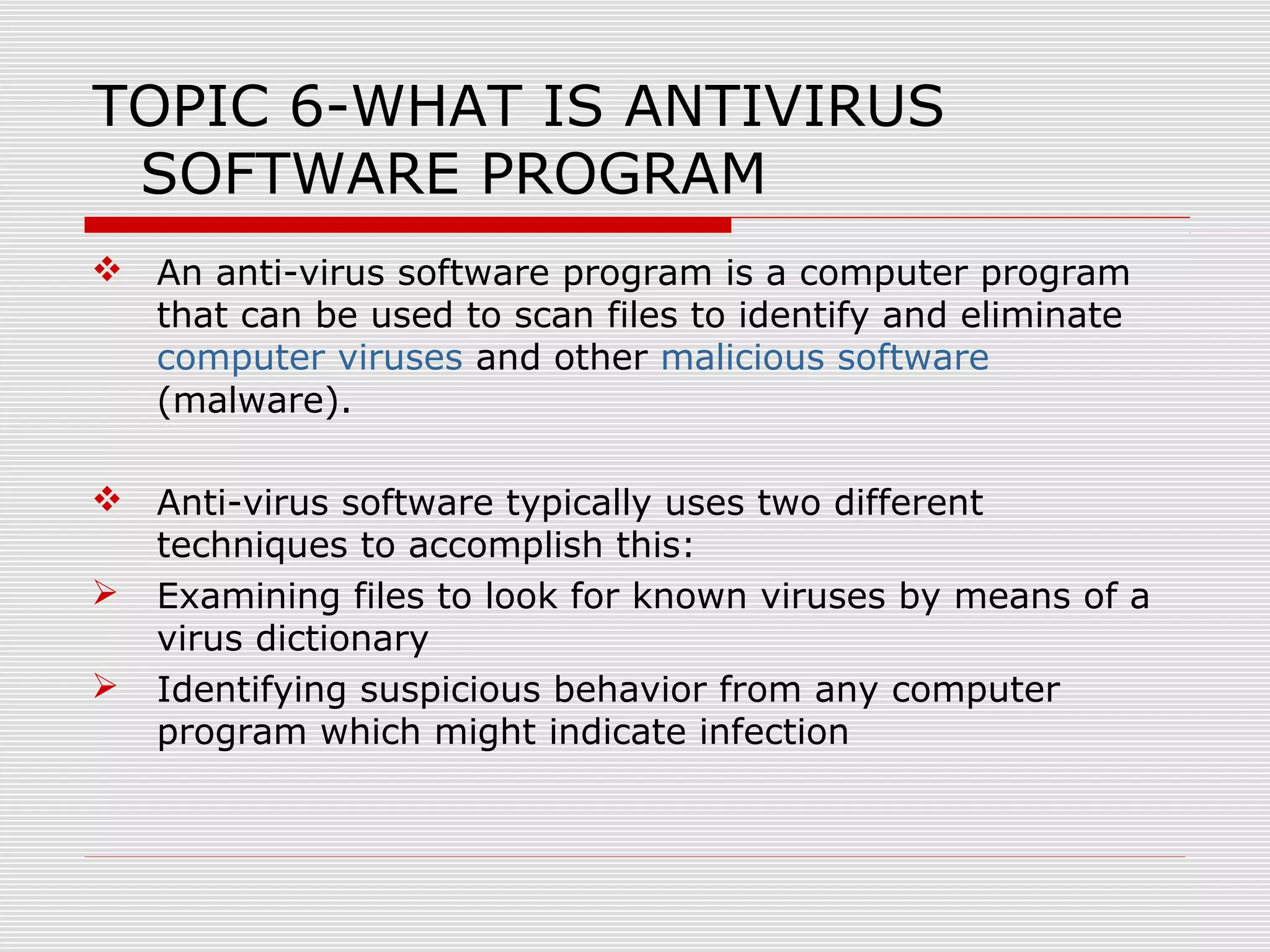 TOPIC 6-WHAT IS ANTIVIRUS
SOFTWARE PROGRAM
 An anti-virus software program is a computer program
that can be used to scan files to identify and eliminate
computer viruses and other malicious software
(malware).
 Anti-virus software typically uses two different
techniques to accomplish this:
 Examining files to look for known viruses by means of a
virus dictionary
 Identifying suspicious behavior from any computer
program which might indicate infection

 