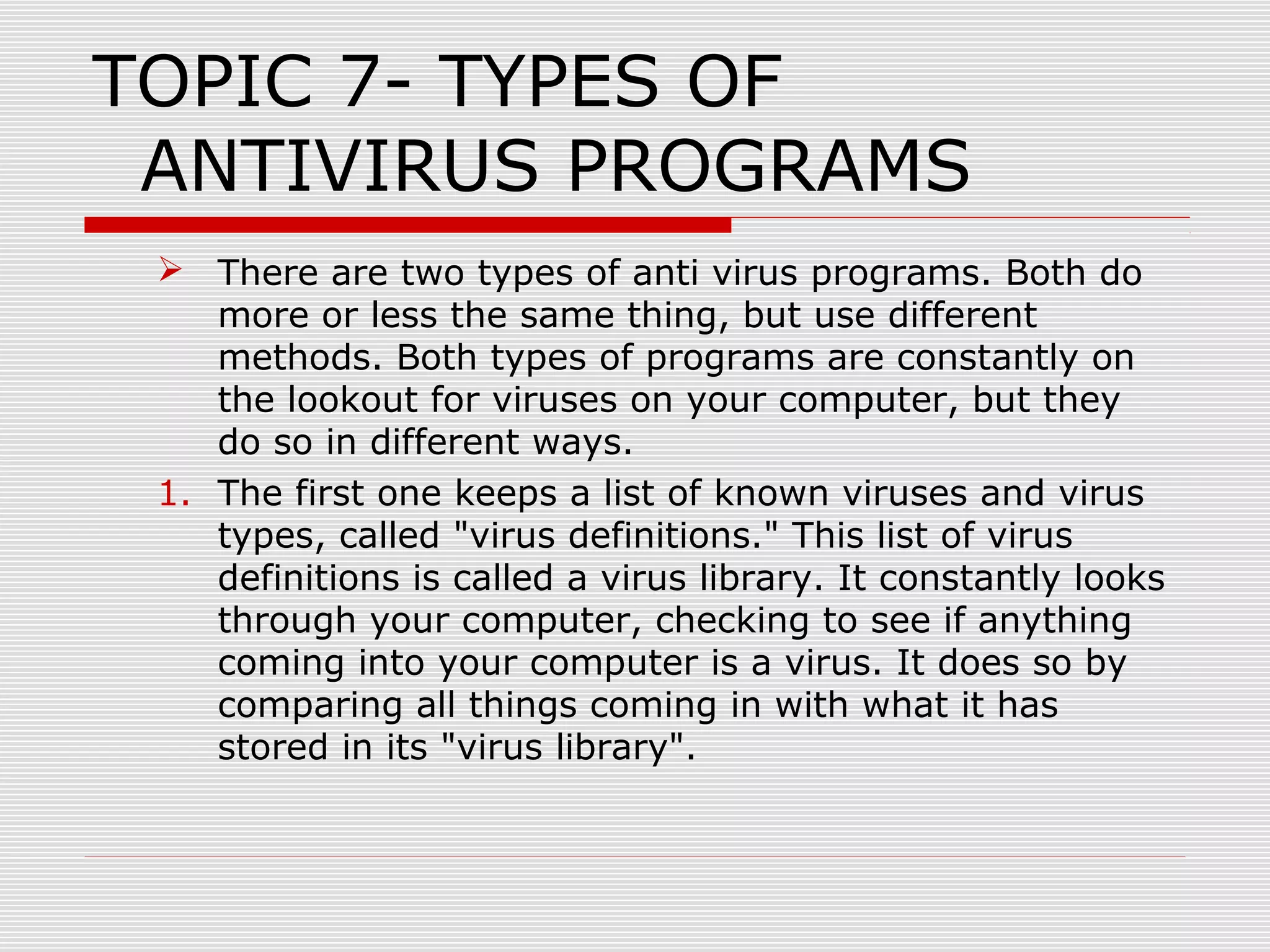 TOPIC 7- TYPES OF
ANTIVIRUS PROGRAMS
 There are two types of anti virus programs. Both do
more or less the same thing, but use different
methods. Both types of programs are constantly on
the lookout for viruses on your computer, but they
do so in different ways.
1. The first one keeps a list of known viruses and virus
types, called "virus definitions." This list of virus
definitions is called a virus library. It constantly looks
through your computer, checking to see if anything
coming into your computer is a virus. It does so by
comparing all things coming in with what it has
stored in its "virus library".

 