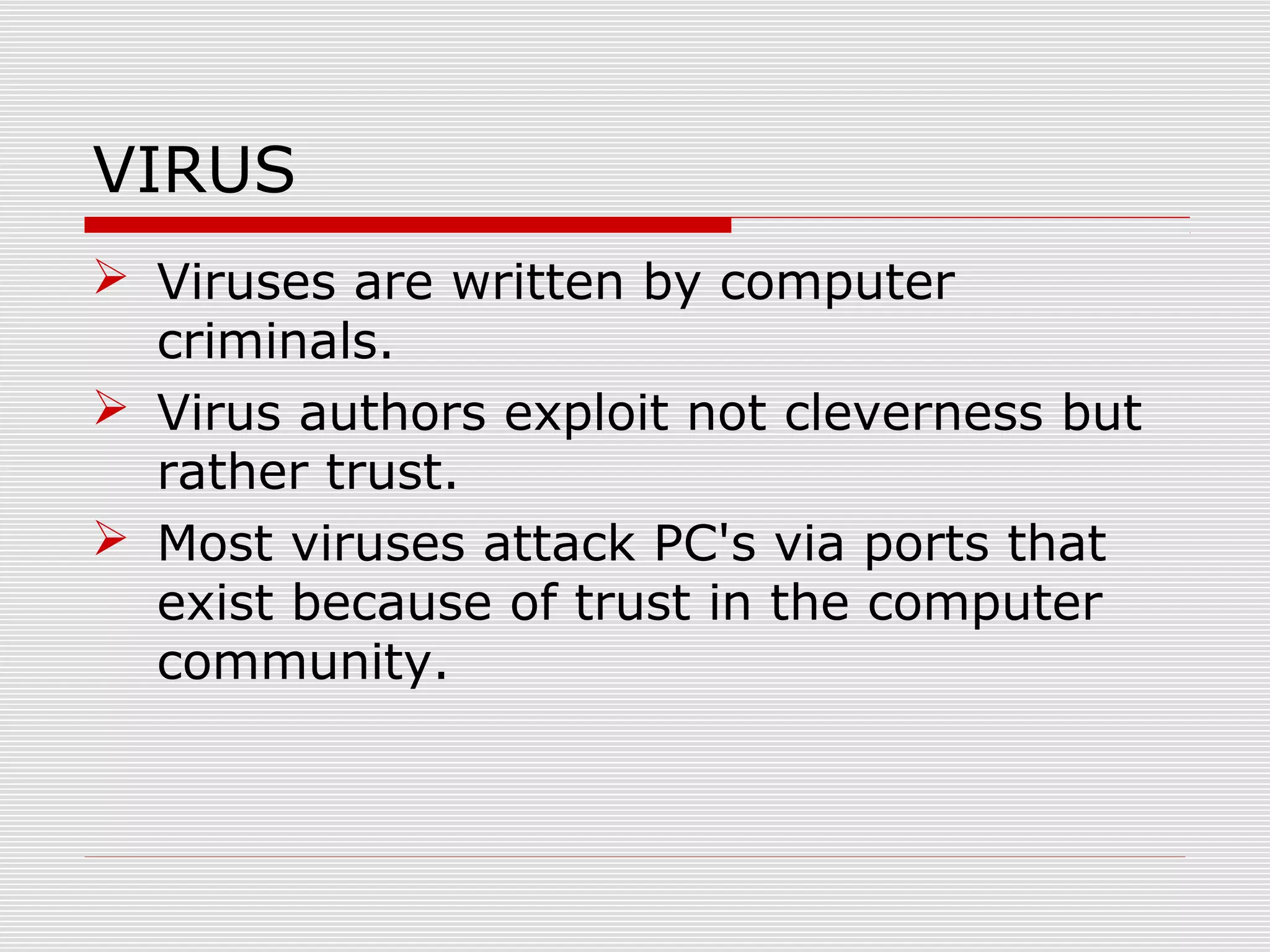VIRUS
 Viruses are written by computer
criminals.
 Virus authors exploit not cleverness but
rather trust.
 Most viruses attack PC's via ports that
exist because of trust in the computer
community.

 